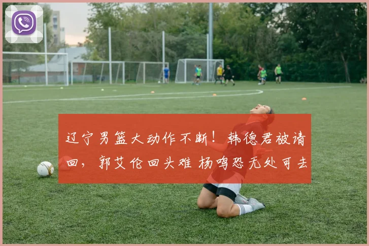 辽宁男篮大动作不断！韩德君被请回，郭艾伦回头难 杨鸣恐无处可去
