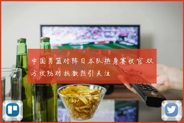 中国男篮对阵日本队热身赛收官 双方攻防对抗激烈引关注