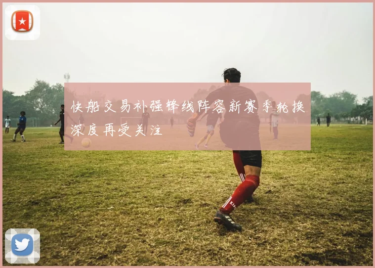 快船交易补强锋线阵容新赛季轮换深度再受关注