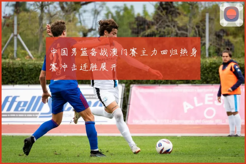 中国男篮备战澳门赛主力回归热身赛冲击连胜展开