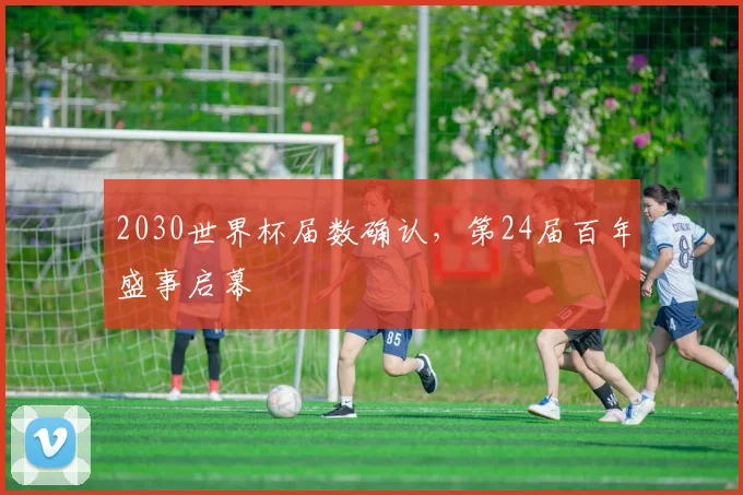 2030世界杯届数确认，第24届百年盛事启幕