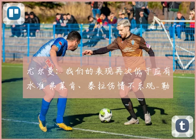 尤尔曼：我们的表现再次低于应有水准 弗莱肯、泰拉伤情不乐观_勒沃库森_比赛_海姆