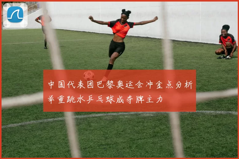 中国代表团巴黎奥运会冲金点分析举重跳水乒乓球成夺牌主力
