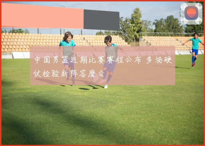 中国男篮近期比赛赛程公布 多场硬仗检验新阵容磨合