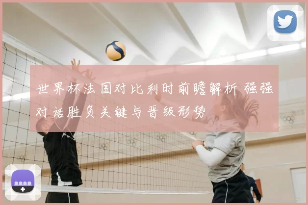 世界杯法国对比利时前瞻解析 强强对话胜负关键与晋级形势