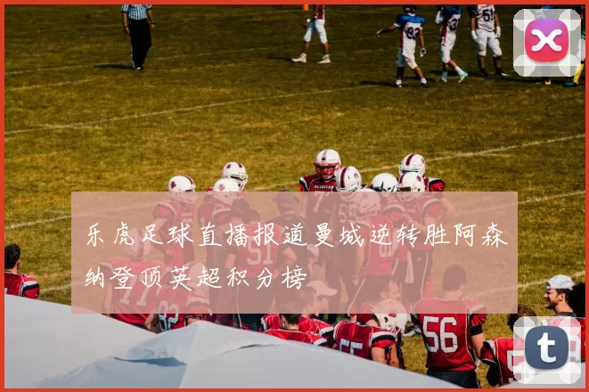 乐虎足球直播报道曼城逆转胜阿森纳登顶英超积分榜