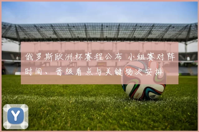 俄罗斯欧洲杯赛程公布 小组赛对阵时间、晋级看点与关键场次安排