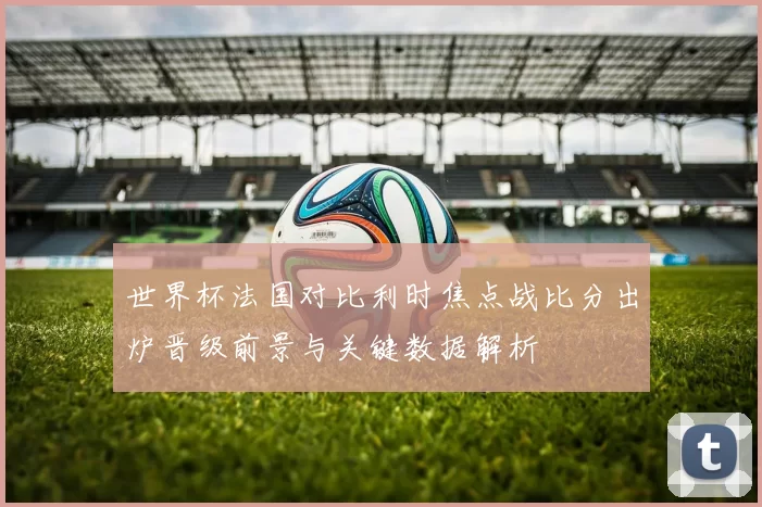 世界杯法国对比利时焦点战比分出炉晋级前景与关键数据解析