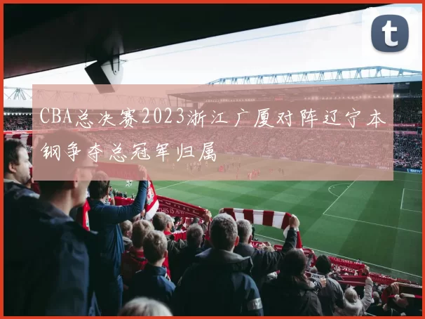 CBA总决赛2023浙江广厦对阵辽宁本钢争夺总冠军归属
