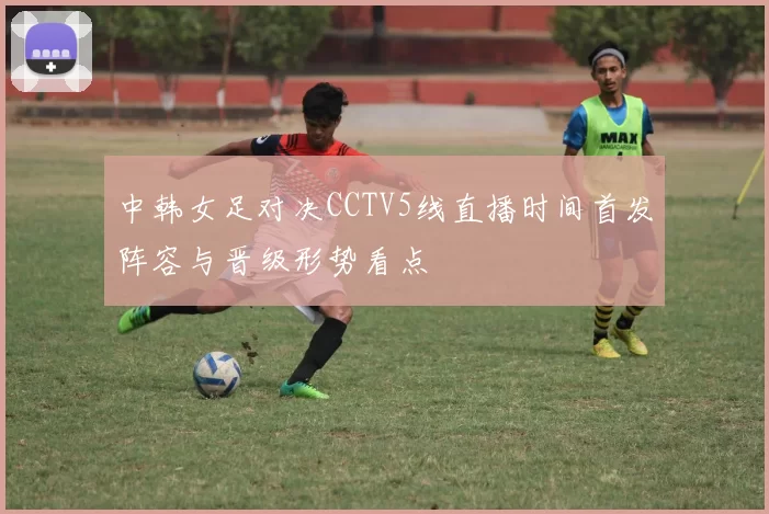 中韩女足对决CCTV5线直播时间首发阵容与晋级形势看点