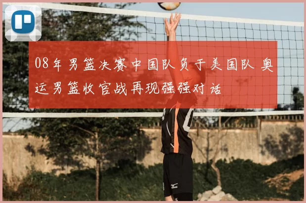 08年男篮决赛中国队负于美国队 奥运男篮收官战再现强强对话