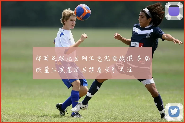 即时足球比分网汇总完场战报 多场较量尘埃落定后续看点引关注