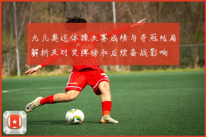 九儿奥运体操决赛成绩与夺冠结局解析及对奖牌榜和后续备战影响