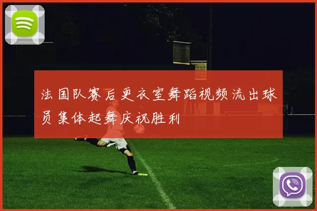 法国队赛后更衣室舞蹈视频流出球员集体起舞庆祝胜利