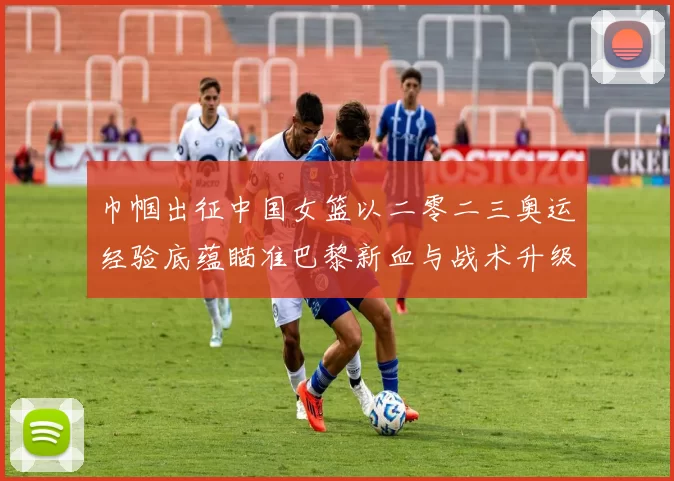 巾帼出征中国女篮以二零二三奥运经验底蕴瞄准巴黎新血与战术升级