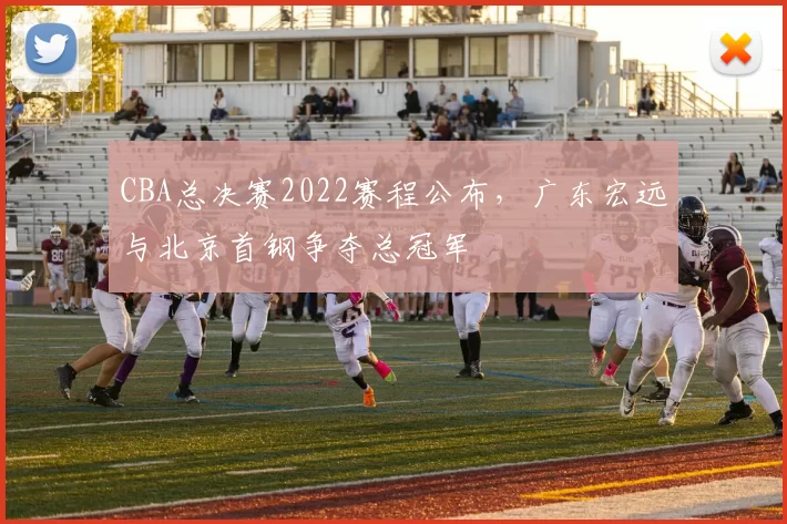 CBA总决赛2022赛程公布，广东宏远与北京首钢争夺总冠军