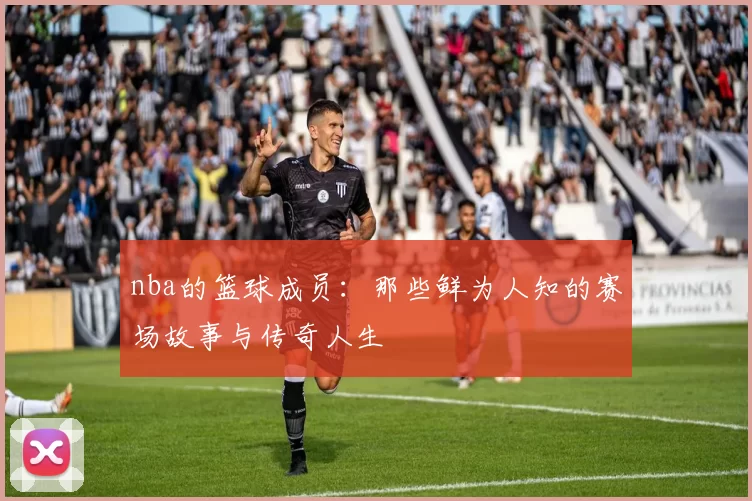 nba的篮球成员：那些鲜为人知的赛场故事与传奇人生