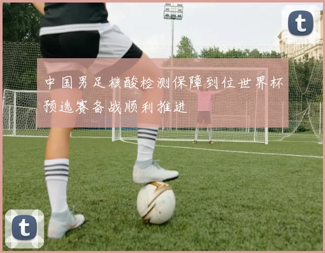 中国男足核酸检测保障到位世界杯预选赛备战顺利推进