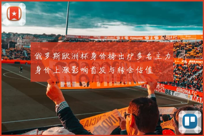 俄罗斯欧洲杯身价榜出炉多名主力身价上涨影响首发与转会估值