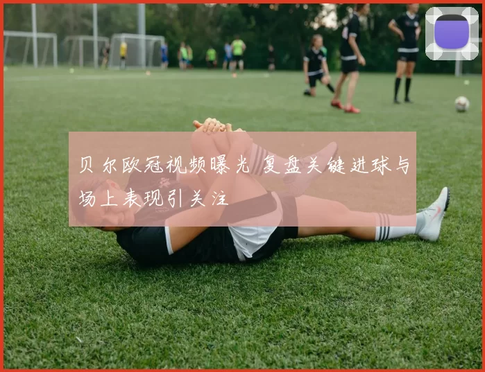 贝尔欧冠视频曝光 复盘关键进球与场上表现引关注