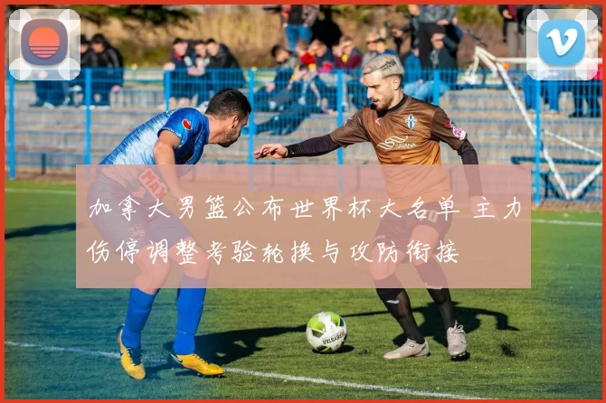 加拿大男篮公布世界杯大名单 主力伤停调整考验轮换与攻防衔接