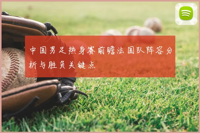 中国男足热身赛前瞻法国队阵容分析与胜负关键点