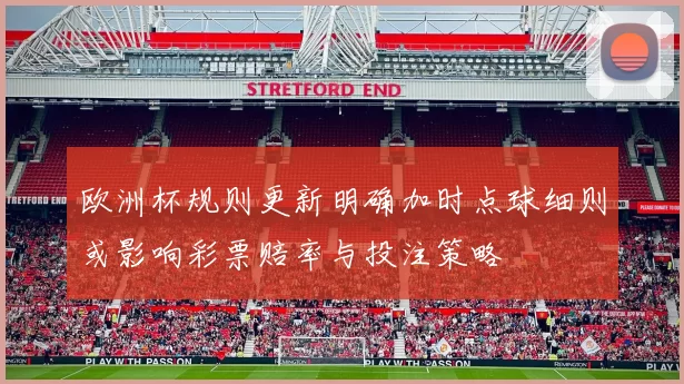 欧洲杯规则更新明确加时点球细则或影响彩票赔率与投注策略