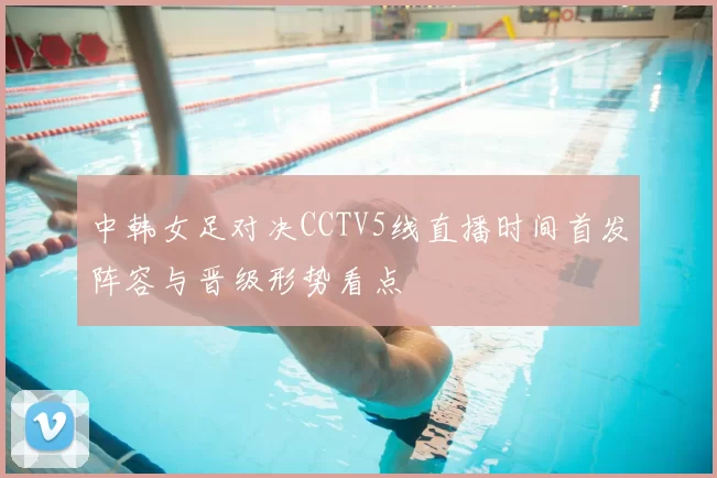 中韩女足对决CCTV5线直播时间首发阵容与晋级形势看点