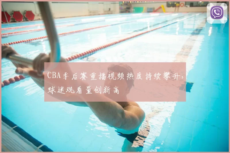 CBA季后赛重播视频热度持续攀升，球迷观看量创新高