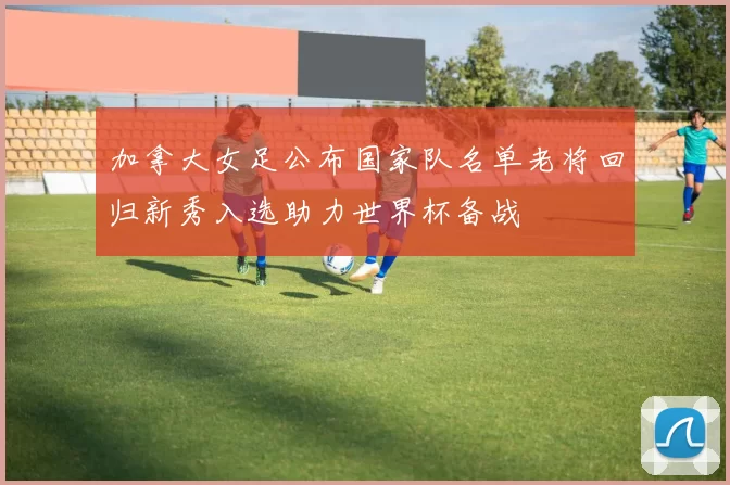 加拿大女足公布国家队名单老将回归新秀入选助力世界杯备战