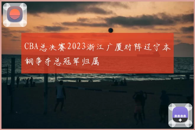 CBA总决赛2023浙江广厦对阵辽宁本钢争夺总冠军归属