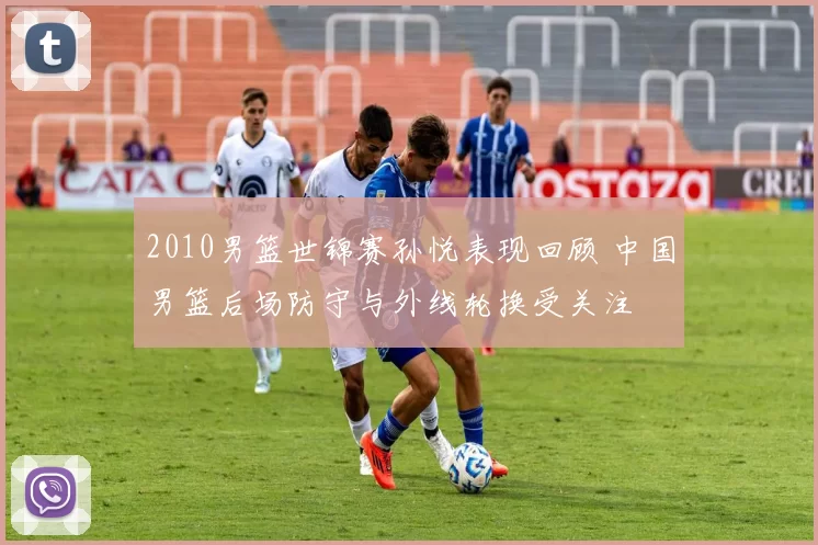 2010男篮世锦赛孙悦表现回顾 中国男篮后场防守与外线轮换受关注