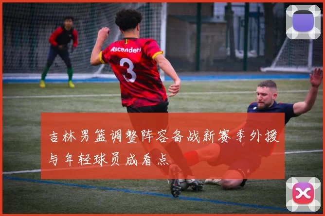 吉林男篮调整阵容备战新赛季外援与年轻球员成看点