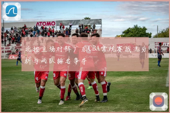 北控主场对阵广东CBA常规赛战况分析与两队排名争夺