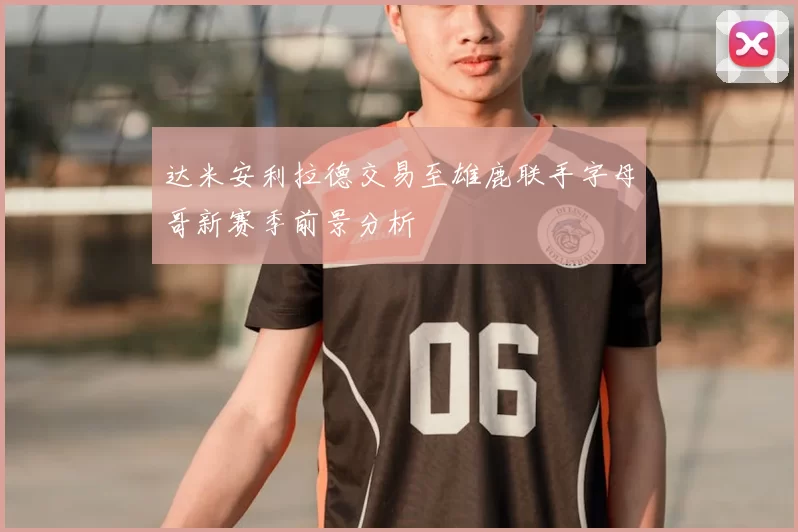 达米安利拉德交易至雄鹿联手字母哥新赛季前景分析