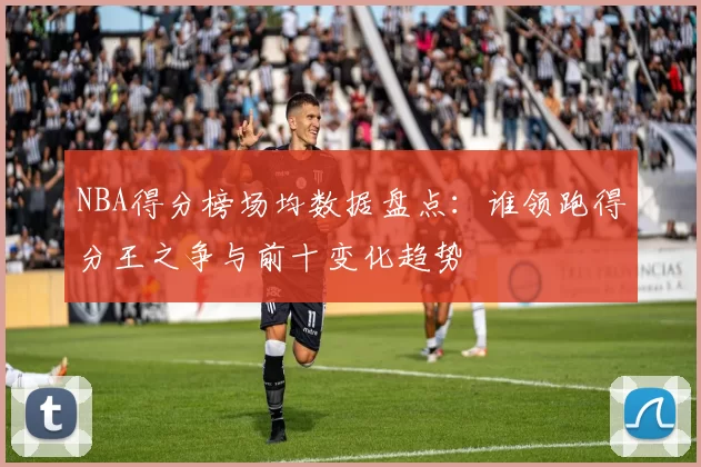 NBA得分榜场均数据盘点：谁领跑得分王之争与前十变化趋势