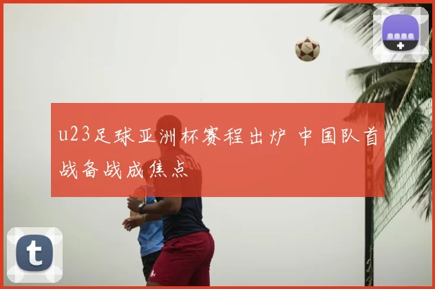 u23足球亚洲杯赛程出炉 中国队首战备战成焦点