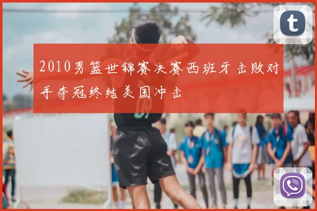 2010男篮世锦赛决赛西班牙击败对手夺冠终结美国冲击