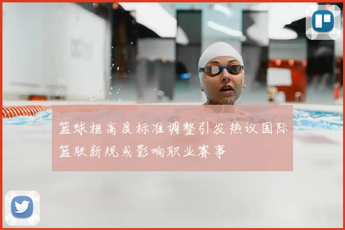 篮球框高度标准调整引发热议国际篮联新规或影响职业赛事