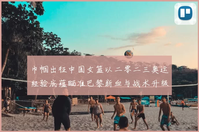 巾帼出征中国女篮以二零二三奥运经验底蕴瞄准巴黎新血与战术升级