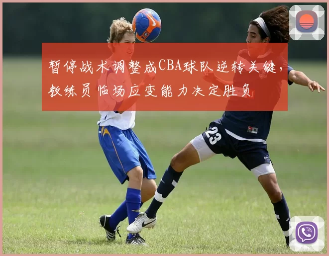 暂停战术调整成CBA球队逆转关键，教练员临场应变能力决定胜负