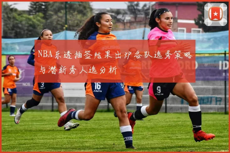 NBA乐透抽签结果出炉各队选秀策略与潜新秀人选分析