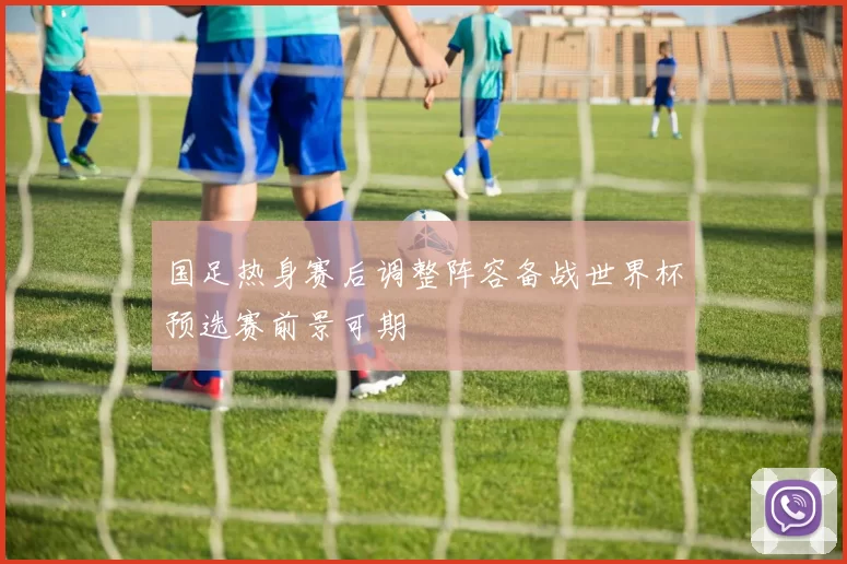 国足热身赛后调整阵容备战世界杯预选赛前景可期