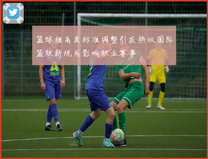 篮球框高度标准调整引发热议国际篮联新规或影响职业赛事