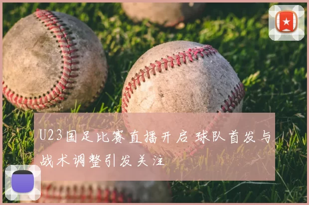 U23国足比赛直播开启 球队首发与战术调整引发关注
