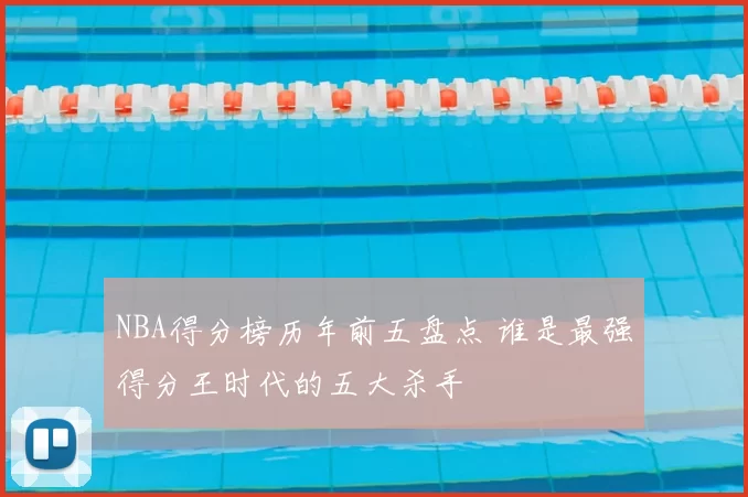 NBA得分榜历年前五盘点 谁是最强得分王时代的五大杀手