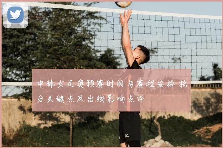 中韩女足奥预赛时间与赛程安排 抢分关键点及出线影响点评