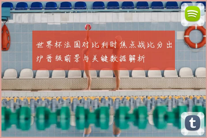 世界杯法国对比利时焦点战比分出炉晋级前景与关键数据解析