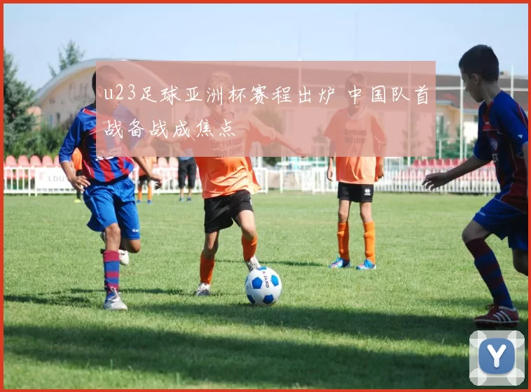 u23足球亚洲杯赛程出炉 中国队首战备战成焦点