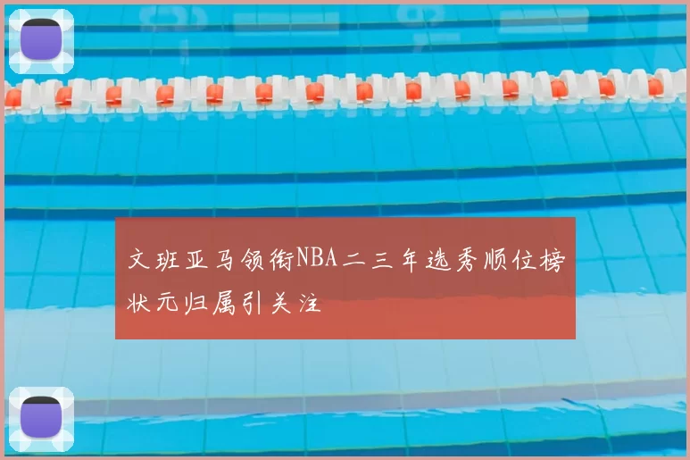 文班亚马领衔NBA二三年选秀顺位榜状元归属引关注